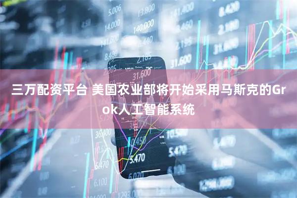 三万配资平台 美国农业部将开始采用马斯克的Grok人工智能系统