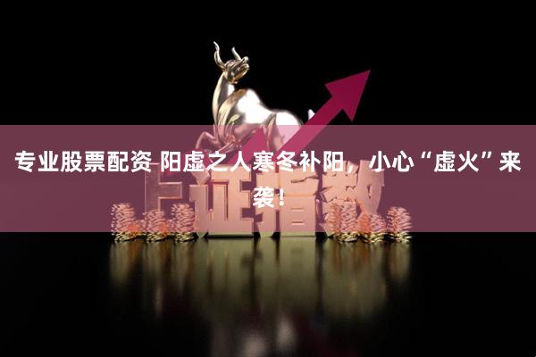 专业股票配资 阳虚之人寒冬补阳，小心“虚火”来袭！