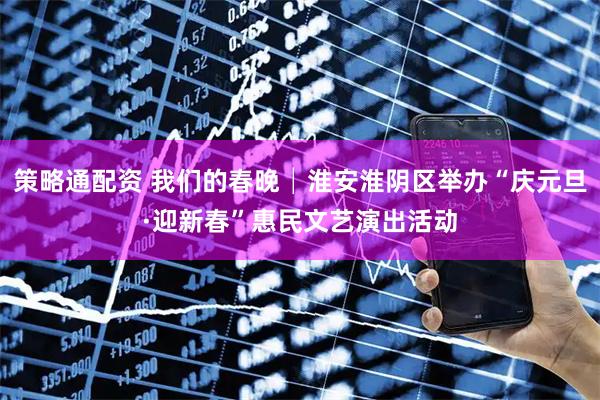 策略通配资 我们的春晚│淮安淮阴区举办“庆元旦·迎新春”惠民文艺演出活动