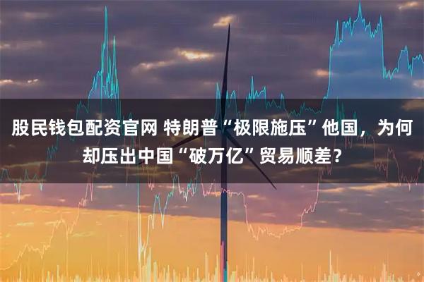 股民钱包配资官网 特朗普“极限施压”他国，为何却压出中国“破万亿”贸易顺差？