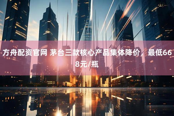 方舟配资官网 茅台三款核心产品集体降价，最低668元/瓶