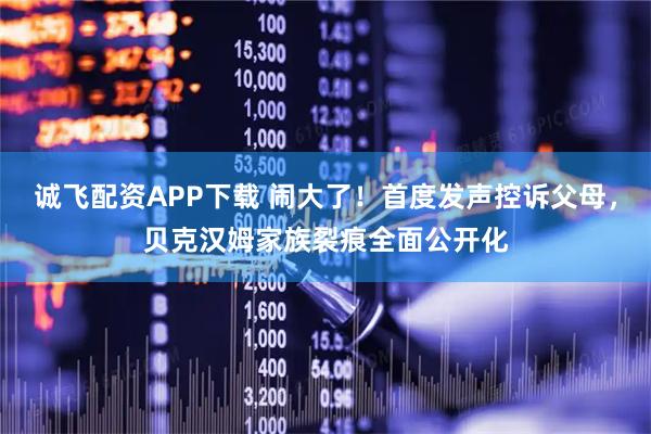 诚飞配资APP下载 闹大了！首度发声控诉父母，贝克汉姆家族裂痕全面公开化