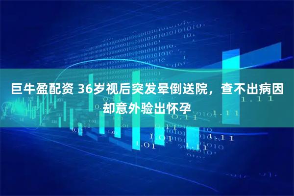 巨牛盈配资 36岁视后突发晕倒送院，查不出病因却意外验出怀孕