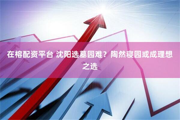 在榕配资平台 沈阳选墓园难？陶然寝园或成理想之选