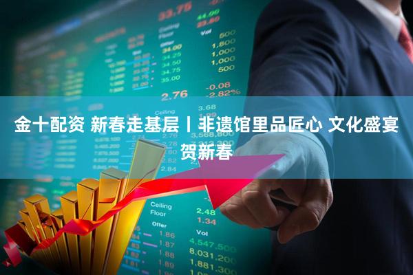 金十配资 新春走基层丨非遗馆里品匠心 文化盛宴贺新春