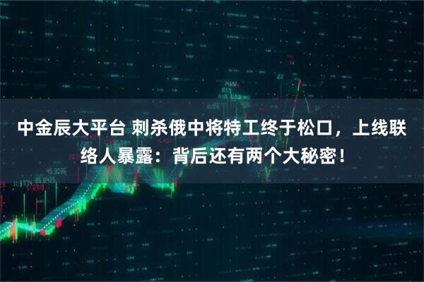 中金辰大平台 刺杀俄中将特工终于松口，上线联络人暴露：背后还有两个大秘密！