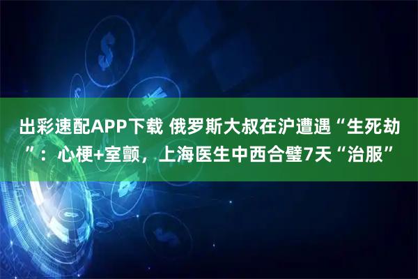 出彩速配APP下载 俄罗斯大叔在沪遭遇“生死劫”：心梗+室颤，上海医生中西合璧7天“治服”