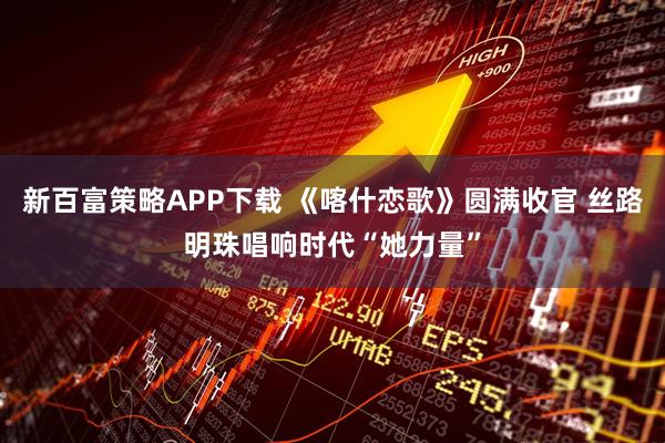 新百富策略APP下载 《喀什恋歌》圆满收官 丝路明珠唱响时代“她力量”
